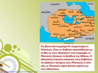 Στη βοιωτική συμμαχία δε συμμετείχαν οι
Πλαταιείς. Όταν οι Θηβαίοι προσπάθησαν με
τη βία να τους οδηγήσουν στη συμμαχία, οι
Πλαταιείς ζήτησαν τη βοήθεια της Αθήνας. Ο
αθηναϊκός στρατός ανάγκασε τους Θηβαίους
να αφήσουν ήσυχους τους Πλαταιείς κι από
τότε οι Πλαταιείς είχαν φιλικές σχέσεις με
τους Αθηναίους.
el.wikipedia.org
Επιμέλεια: Χρήστος Χαρμπής http://xristx.blogspot.gr σελ.18
 