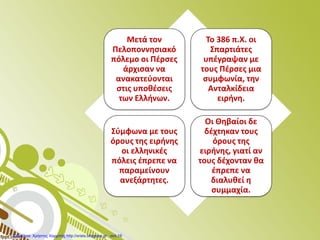 Μετά τον
Πελοποννησιακό
πόλεμο οι Πέρσες
άρχισαν να
ανακατεύονται
στις υποθέσεις
των Ελλήνων.
Το 386 π.Χ. οι
Σπαρτιάτες
υπέγραψαν με
τους Πέρσες μια
συμφωνία, την
Ανταλκίδεια
ειρήνη.
Σύμφωνα με τους
όρους της ειρήνης
οι ελληνικές
πόλεις έπρεπε να
παραμείνουν
ανεξάρτητες.
Οι Θηβαίοι δε
δέχτηκαν τους
όρους της
ειρήνης, γιατί αν
τους δέχονταν θα
έπρεπε να
διαλυθεί η
συμμαχία.
Επιμέλεια: Χρήστος Χαρμπής http://xristx.blogspot.gr σελ.19
 