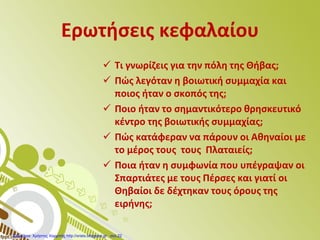 Ερωτήσεις κεφαλαίου
 Τι γνωρίζεις για την πόλη της Θήβας;
 Πώς λεγόταν η βοιωτική συμμαχία και
ποιος ήταν ο σκοπός της;
 Ποιο ήταν το σημαντικότερο θρησκευτικό
κέντρο της βοιωτικής συμμαχίας;
 Πώς κατάφεραν να πάρουν οι Αθηναίοι με
το μέρος τους τους Πλαταιείς;
 Ποια ήταν η συμφωνία που υπέγραψαν οι
Σπαρτιάτες με τους Πέρσες και γιατί οι
Θηβαίοι δε δέχτηκαν τους όρους της
ειρήνης;
Επιμέλεια: Χρήστος Χαρμπής http://xristx.blogspot.gr σελ.22
 