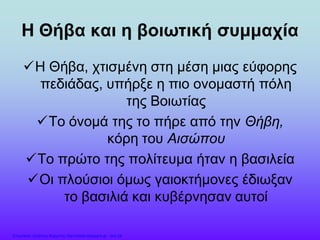 Η Θήβα και η βοιωτική συμμαχία
Η Θήβα, χτισμένη στη μέση μιας εύφορης
πεδιάδας, υπήρξε η πιο ονομαστή πόλη
της Βοιωτίας
Το όνομά της το πήρε από την Θήβη,
κόρη του Αισώπου
Το πρώτο της πολίτευμα ήταν η βασιλεία
Οι πλούσιοι όμως γαιοκτήμονες έδιωξαν
το βασιλιά και κυβέρνησαν αυτοί
Επιμέλεια: Χρήστος Χαρμπής http://xristx.blogspot.gr σελ.24
 