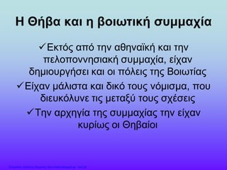 Η Θήβα και η βοιωτική συμμαχία
Εκτός από την αθηναϊκή και την
πελοποννησιακή συμμαχία, είχαν
δημιουργήσει και οι πόλεις της Βοιωτίας
Είχαν μάλιστα και δικό τους νόμισμα, που
διευκόλυνε τις μεταξύ τους σχέσεις
Την αρχηγία της συμμαχίας την είχαν
κυρίως οι Θηβαίοι
Επιμέλεια: Χρήστος Χαρμπής http://xristx.blogspot.gr σελ.26
 