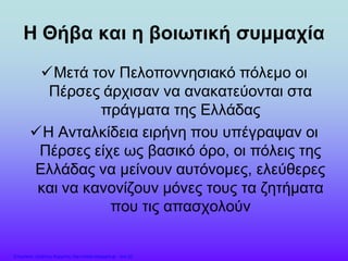 Η Θήβα και η βοιωτική συμμαχία
Μετά τον Πελοποννησιακό πόλεμο οι
Πέρσες άρχισαν να ανακατεύονται στα
πράγματα της Ελλάδας
Η Ανταλκίδεια ειρήνη που υπέγραψαν οι
Πέρσες είχε ως βασικό όρο, οι πόλεις της
Ελλάδας να μείνουν αυτόνομες, ελεύθερες
και να κανονίζουν μόνες τους τα ζητήματα
που τις απασχολούν
Επιμέλεια: Χρήστος Χαρμπής http://xristx.blogspot.gr σελ.32
 