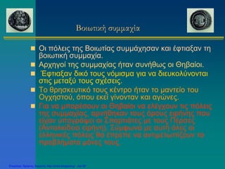 Βοιωτική συμμαχία
 Οι πόλεις της Βοιωτίας συμμάχησαν και έφτιαξαν τη
βοιωτική συμμαχία.
 Αρχηγοί της συμμαχίας ήταν συνήθως οι Θηβαίοι.
 Έφτιαξαν δικό τους νόμισμα για να διευκολύνονται
στις μεταξύ τους σχέσεις.
 Το θρησκευτικό τους κέντρο ήταν το μαντείο του
Ογχηστού, όπου εκεί γίνονταν και αγώνες.
 Για να μπορέσουν οι Θηβαίοι να ελέγχουν τις πόλεις
της συμμαχίας, αρνήθηκαν τους όρους ειρήνης που
είχαν υπογράψει οι Σπαρτιάτες με τους Πέρσες
(Ανταλκίδεια ειρήνη). Σύμφωνα με αυτή όλες οι
ελληνικές πόλεις θα έπρεπε να αντιμετωπίζουν τα
προβλήματα μόνες τους.
Επιμέλεια: Χρήστος Χαρμπής http://xristx.blogspot.gr σελ.36
 
