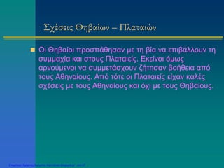 Σχέσεις Θηβαίων – Πλαταιών
 Οι Θηβαίοι προσπάθησαν με τη βία να επιβάλλουν τη
συμμαχία και στους Πλαταιείς. Εκείνοι όμως
αρνούμενοι να συμμετάσχουν ζήτησαν βοήθεια από
τους Αθηναίους. Από τότε οι Πλαταιείς είχαν καλές
σχέσεις με τους Αθηναίους και όχι με τους Θηβαίους.
Επιμέλεια: Χρήστος Χαρμπής http://xristx.blogspot.gr σελ.37
 