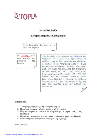 Πιτσίλκα Ελένη xristx.blogspot.gr Χρήστος Χαρµπής
28ο ΚΕΦΑΛΑΙΟ
Η Θήβα και η βοιωτική συµµαχία
Ερωτήµατα
1. Τι ̟ληροφορίες έχεις για την ̟όλη της Θήβας;
2. Ποιο ήταν το σηµαντικότερο θρησκευτικό κέντρο της;
3. Πώς κατάφεραν να ̟άρουν οι Αθηναίοι µε το µέρος τους τούς
Πλαταιείς;
4. Ποια ήταν η συµφωνία ̟ου υ̟έγραψαν οι Σ̟αρτιάτες µε τους Πέρσες;
5. Γιατί οι Θηβαίοι δε δέχτηκαν τους όρους της ειρήνης;
Οι Θηβαίοι είχαν δημιουργήσει το
δικό τους νόμισμα.
Ο ΑσωπόςΑσωπόςΑσωπόςΑσωπός είναι
ένας ποταμός που
βρίσκεται στη
Βοιωτία.
Η ΘήβαΘήβαΘήβαΘήβα τάχθηκε με το μέρος της Σπάρτης και
παρέμεινε στο πλευρό της, προκειμένου να
απαλλαγεί από το φόρο υποταγής που πλήρωναν
οι Θηβαίοι στους Αθηναίους. Μετά το τέλος
του πολέμου συμμάχησαν με τους Αθηναίους,
γιατί δεν είχαν τις απολαβές που περίμεναν,
από τους συμμάχους τους νικητές Σπαρτιάτες.
Στην αρχή της περιόδου αυτής (404 - 338 π.Χ.)
έκαναν πολλούς αγώνες ενάντια στους
Σπαρτιάτες, όπου πάντα νικούσαν οι Θηβαίοι.
Στη συνέχεια διατηρεί την ηγεμονία της στο
χώρο της Βοιωτίας μέχρι την κάθοδο των
Μακεδόνων.
Επιμέλεια: Χρήστος Χαρμπής http://xristx.blogspot.gr σελ.5
 