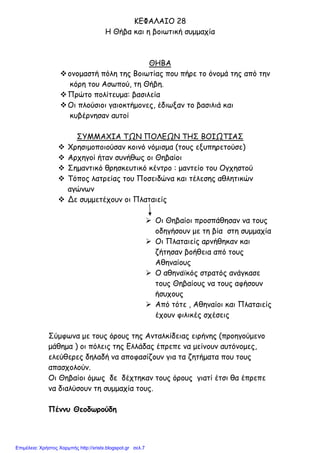 ΚΕΦΑΛΑΙΟ 28
Η Θήβα και η βοιωτική συµµαχία
ΘΗΒΑ
ονοµαστή πόλη της Βοιωτίας που πήρε το όνοµά της από την
κόρη του Ασωπού, τη Θήβη.
Πρώτο πολίτευµα: βασιλεία
Οι πλούσιοι γαιοκτήµονες, έδιωξαν το βασιλιά και
κυβέρνησαν αυτοί
ΣΥΜΜΑΧΙΑ ΤΩΝ ΠΟΛΕΩΝ ΤΗΣ ΒΟΙΩΤΙΑΣ
Χρησιµοποιούσαν κοινό νόµισµα (τους εξυπηρετούσε)
Αρχηγοί ήταν συνήθως οι Θηβαίοι
Σηµαντικό θρησκευτικό κέντρο : µαντείο του Ογχηστού
Τόπος λατρείας του Ποσειδώνα και τέλεσης αθλητικών
αγώνων
Δε συµµετέχουν οι Πλαταιείς
Οι Θηβαίοι προσπάθησαν να τους
οδηγήσουν µε τη βία στη συµµαχία
Οι Πλαταιείς αρνήθηκαν και
ζήτησαν βοήθεια από τους
Αθηναίους
Ο αθηναϊκός στρατός ανάγκασε
τους Θηβαίους να τους αφήσουν
ήσυχους
Από τότε , Αθηναίοι και Πλαταιείς
έχουν φιλικές σχέσεις
Σύµφωνα µε τους όρους της Ανταλκίδειας ειρήνης (προηγούµενο
µάθηµα ) οι πόλεις της Ελλάδας έπρεπε να µείνουν αυτόνοµες,
ελεύθερες δηλαδή να αποφασίζουν για τα ζητήµατα που τους
απασχολούν.
Οι Θηβαίοι όµως δε δέχτηκαν τους όρους γιατί έτσι θα έπρεπε
να διαλύσουν τη συµµαχία τους.
Πέννυ Θεοδωρούδη
Επιμέλεια: Χρήστος Χαρμπής http://xristx.blogspot.gr σελ.7
 