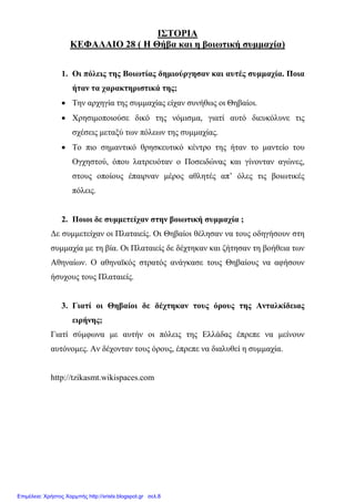 ΙΣΤΟΡΙΑ
ΚΕΦΑΛΑΙΟ 28 ( Η Θήβα και η βοιωτική συµµαχία)
1. Οι πόλεις της Βοιωτίας δηµιούργησαν και αυτές συµµαχία. Ποια
ήταν τα χαρακτηριστικά της;
• Την αρχηγία της συµµαχίας είχαν συνήθως οι Θηβαίοι.
• Χρησιµοποιούσε δικό της νόµισµα, γιατί αυτό διευκόλυνε τις
σχέσεις µεταξύ των πόλεων της συµµαχίας.
• Το πιο σηµαντικό θρησκευτικό κέντρο της ήταν το µαντείο του
Ογχηστού, όπου λατρευόταν ο Ποσειδώνας και γίνονταν αγώνες,
στους οποίους έπαιρναν µέρος αθλητές απ’ όλες τις βοιωτικές
πόλεις.
2. Ποιοι δε συµµετείχαν στην βοιωτική συµµαχία ;
∆ε συµµετείχαν οι Πλαταιείς. Οι Θηβαίοι θέλησαν να τους οδηγήσουν στη
συµµαχία µε τη βία. Οι Πλαταιείς δε δέχτηκαν και ζήτησαν τη βοήθεια των
Αθηναίων. Ο αθηναϊκός στρατός ανάγκασε τους Θηβαίους να αφήσουν
ήσυχους τους Πλαταιείς.
3. Γιατί οι Θηβαίοι δε δέχτηκαν τους όρους της Ανταλκίδειας
ειρήνης;
Γιατί σύµφωνα µε αυτήν οι πόλεις της Ελλάδας έπρεπε να µείνουν
αυτόνοµες. Αν δέχονταν τους όρους, έπρεπε να διαλυθεί η συµµαχία.
http://tzikasmt.wikispaces.com
Επιμέλεια: Χρήστος Χαρμπής http://xristx.blogspot.gr σελ.8
 