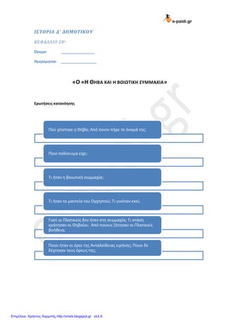 e-paidi.gr
ΙΣΤΟΡΙΑ Δ’ ΔΗΜΟΤΙΚΟΥ
ΚΕΦΑΛΑΙΟ 28ο
Όνομα: ________________
Ημερομηνία: _________________
«Ο «Η ΘΗΒΑ ΚΑΙ Η ΒΟΙΩΤΙΚΗ ΣΥΜΜΑΧΙΑ»
Ερωτήσεις κατανόησης
Ποφ χτίςτθκε θ Θιβα; Από ποιον πιρε το όνομά τθσ;
Ποιο πολίτευμα είχε;
Σι ιταν θ βοιωτικι ςυμμαχία;
Σι ιταν το μαντείο του Ογχθςτοφ; Σι γινόταν εκεί;
Γιατί οι Πλαταιείσ δεν ιταν ςτθ ςυμμαχία; Σι ςτάςθ
κράτθςαν οι Θθβαίοι; Από ποιουσ ηιτθςαν οι Πλαταιείσ
βοικεια;
Ποιοι ιταν οι όροι τθσ Ανταλκίδειασ ειρινθσ; Ποιοι δε
δζχτθκαν τουσ όρουσ τθσ;
Επιμέλεια: Χρήστος Χαρμπής http://xristx.blogspot.gr σελ.9
 