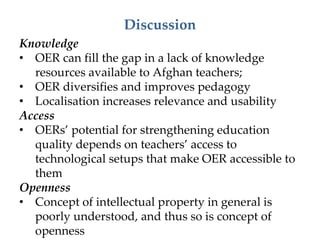 Discussion
Knowledge
• OER can fill the gap in a lack of knowledge
resources available to Afghan teachers;
• OER diversifies and improves pedagogy
• Localisation increases relevance and usability
Access
• OERs’ potential for strengthening education
quality depends on teachers’ access to
technological setups that make OER accessible to
them
Openness
• Concept of intellectual property in general is
poorly understood, and thus so is concept of
openness
 