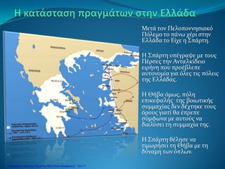 Μετά τον Πελοποννησιακό
Πόλεμο το πάνω χέρι στην
Ελλάδα το Είχε η Σπάρτη.
Η Σπάρτη υπέγραψε με τους
Πέρσες την Ανταλκίδειο
ειρήνη που προέβλεπε
αυτονομία για όλες τις πόλεις
της Ελλάδας.
Η Θήβα όμως, πόλη
επικεφαλής της βοιωτικής
συμμαχίας δεν δέχτηκε τους
όρους γιατί θα έπρεπε
σύμφωνα με αυτούς να
διαλύσει τη συμμαχία της.
Η Σπάρτη θέλησε να
τιμωρήσει τη Θήβα με τη
δύναμη των όπλων.
Επιμέλεια: Χρήστος Χαρμπής http://xristx.blogspot.gr σελ.11
 