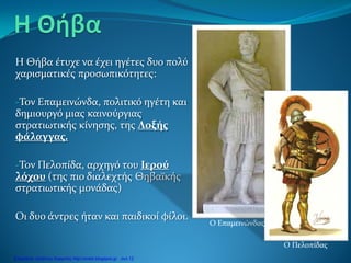 Η Θήβα έτυχε να έχει ηγέτες δυο πολύ
χαρισματικές προσωπικότητες:
-Τον Επαμεινώνδα, πολιτικό ηγέτη και
δημιουργό μιας καινούργιας
στρατιωτικής κίνησης, της Λοξής
φάλαγγας.
-Τον Πελοπίδα, αρχηγό του Ιερού
λόχου (της πιο διαλεχτής Θηβαϊκής
στρατιωτικής μονάδας)
Οι δυο άντρες ήταν και παιδικοί φίλοι.
Ο Επαμεινώνδας
Ο Πελοπίδας
Επιμέλεια: Χρήστος Χαρμπής http://xristx.blogspot.gr σελ.12
 