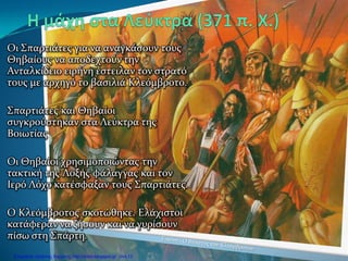 Οι Σπαρτιάτες για να αναγκάσουν τους
Θηβαίους να αποδεχτούν την
Ανταλκίδειο ειρήνη έστειλαν τον στρατό
τους με αρχηγό το βασιλιά Κλεόμβροτο.
Σπαρτιάτες και Θηβαίοι
συγκρούστηκαν στα Λεύκτρα της
Βοιωτίας
Οι Θηβαίοι χρησιμοποιώντας την
τακτική της Λοξής φάλαγγας και τον
Ιερό Λόχο κατέσφαξαν τους Σπαρτιάτες.
Ο Κλεόμβροτος σκοτώθηκε. Ελάχιστοι
κατάφεραν να ζήσουν και να γυρίσουν
πίσω στη Σπάρτη.
Επιμέλεια: Χρήστος Χαρμπής http://xristx.blogspot.gr σελ.13
 