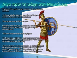 •Περίπου δέκα χρόνια είχαν περάσει από τη μάχη στα
Λεύκτρα.
•Ο Επαμεινώνδας έχοντας γονατίσει τη Σπάρτη στα
Λεύκτρα θέλησε να την αποτελειώσει.
•Εκστράτευσε στην Πελοπόννησο.
•Εισέβαλε στην ίδια την Λακωνία και έφτασε έξω από τη
Σπάρτη η οποία ήταν χωρίς τείχη για να την
προστατεύουν.
•Τελικά αποκρούστηκε και υποχώρησε
•Οι Σπαρτιάτες μάζεψαν ό, τι είχαν και δεν είχαν σε
στρατό και έσπευσαν να αντιμετωπίσουν τους Θηβαίους
στην Μαντίνεια της Αρκαδίας.
•Εκεί ενώθηκαν με τους Αθηναίους, οι οποίοι μπροστά
στο θηβαϊκό κίνδυνο δέχτηκαν να ενωθούν με τους
πρώην εχθρούς τους, τους Σπαρτιάτες, καθώς και με
τους υπόλοιπους Πελοποννησίους συμμάχους τους.
Επιμέλεια: Χρήστος Χαρμπής http://xristx.blogspot.gr σελ.15
 