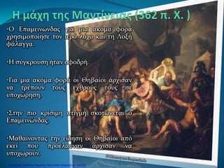 •Ο Επαμεινώνδας για μια ακόμα φορά
χρησιμοποίησε τον ιερό λόχο και τη Λοξή
φάλαγγα.
•Η σύγκρουση ήταν σφοδρή.
•Για μια ακόμα φορά οι Θηβαίοι άρχισαν
να τρέπουν τους εχθρούς τους σε
υποχώρηση.
•Στην πιο κρίσιμη στιγμή σκοτώνεται ο
Επαμεινώνδας.
•Μαθαίνοντας την είδηση οι Θηβαίοι από
εκεί που προέλαυναν άρχισαν να
υποχωρούν.
Επιμέλεια: Χρήστος Χαρμπής http://xristx.blogspot.gr σελ.16
 