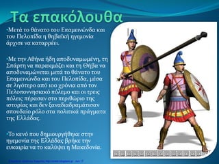 •Μετά το θάνατο του Επαμεινώνδα και
του Πελοπίδα η θηβαϊκή ηγεμονία
άρχισε να καταρρέει.
•Με την Αθήνα ήδη αποδυναμωμένη, τη
Σπάρτη να παρακμάζει και τη Θήβα να
αποδυναμώνεται μετά το θάνατο του
Επαμεινώνδα και του Πελοπίδα, μέσα
σε λιγότερο από 100 χρόνια από τον
Πελοποννησιακό πόλεμο και οι τρεις
πόλεις πέρασαν στο περιθώριο της
ιστορίας και δεν ξαναδιαδραμάτισαν
σπουδαίο ρόλο στα πολιτικά πράγματα
της Ελλάδας.
•Το κενό που δημιουργήθηκε στην
ηγεμονία της Ελλάδας βρήκε την
ευκαιρία να το καλύψει η Μακεδονία.
Επιμέλεια: Χρήστος Χαρμπής http://xristx.blogspot.gr σελ.17
 