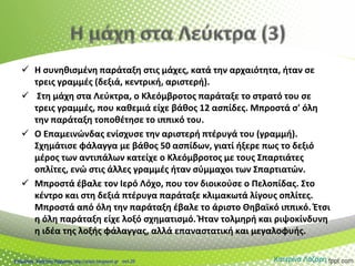  Η συνηθισμένη παράταξη στις μάχες, κατά την αρχαιότητα, ήταν σε
τρεις γραμμές (δεξιά, κεντρική, αριστερή).
 Στη μάχη στα Λεύκτρα, ο Κλεόμβροτος παράταξε το στρατό του σε
τρεις γραμμές, που καθεμιά είχε βάθος 12 ασπίδες. Μπροστά σ' όλη
την παράταξη τοποθέτησε το ιππικό του.
 Ο Επαμεινώνδας ενίσχυσε την αριστερή πτέρυγά του (γραμμή).
Σχημάτισε φάλαγγα με βάθος 50 ασπίδων, γιατί ήξερε πως το δεξιό
μέρος των αντιπάλων κατείχε ο Κλεόμβροτος με τους Σπαρτιάτες
οπλίτες, ενώ στις άλλες γραμμές ήταν σύμμαχοι των Σπαρτιατών.
 Μπροστά έβαλε τον Ιερό Λόχο, που τον διοικούσε ο Πελοπίδας. Στο
κέντρο και στη δεξιά πτέρυγα παράταξε κλιμακωτά λίγους οπλίτες.
Μπροστά από όλη την παράταξη έβαλε το άριστο Θηβαϊκό ιππικό. Έτσι
η όλη παράταξη είχε λοξό σχηματισμό. Ήταν τολμηρή και ριψοκίνδυνη
η ιδέα της λοξής φάλαγγας, αλλά επαναστατική και μεγαλοφυής.
Κατερίνα ΛάζαρηΕπιμέλεια: Χρήστος Χαρμπής http://xristx.blogspot.gr σελ.25
 
