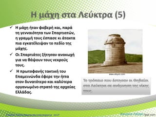  Η μάχη ήταν φοβερή και, παρά
τη γενναιότητα των Σπαρτιατών,
η γραμμή τους έσπασε κι άτακτα
πια εγκατέλειψαν το πεδίο της
μάχης.
 Οι Σπαρτιάτες ζήτησαν ανακωχή
για να θάψουν τους νεκρούς
τους.
 Η πρωτοφανής τακτική του
Επαμεινώνδα έφερε την ήττα
στον δυνατότερο και καλύτερα
οργανωμένο στρατό της αρχαίας
Ελλάδας.
www.sikyon.com
Κατερίνα ΛάζαρηΕπιμέλεια: Χρήστος Χαρμπής http://xristx.blogspot.gr σελ.27
 