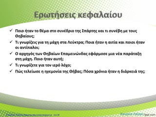  Ποιο ήταν το θέμα στο συνέδριο της Σπάρτης και τι συνέβη με τους
Θηβαίους;
 Τι γνωρίζεις για τη μάχη στα Λεύκτρα; Ποια ήταν η αιτία και ποιοι ήταν
οι αντίπαλοι;
 Ο αρχηγός των Θηβαίων Επαμεινώνδας εφάρμοσε μια νέα παράταξη
στη μάχη. Ποιο ήταν αυτή;
 Τι γνωρίζετε για τον ιερό λόχο;
 Πώς τελείωσε η ηγεμονία της Θήβας; Πόσα χρόνια ήταν η διάρκειά της;
Κατερίνα ΛάζαρηΕπιμέλεια: Χρήστος Χαρμπής http://xristx.blogspot.gr σελ.38
 