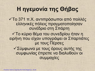 Η ηγεμονία της Θήβας
Το 371 π.Χ. αντιπρόσωποι από πολλές
ελληνικές πόλεις πραγματοποίησαν
συνέδριο στη Σπάρτη
Το κύριο θέμα του συνεδρίου ήταν η
ειρήνη που είχαν υπογράψει οι Σπαρτιάτες
με τους Πέρσες
Σύμφωνα με τους όρους αυτής της
συμφωνίας έπρεπε να διαλυθούν οι
συμμαχίες
Επιμέλεια: Χρήστος Χαρμπής http://xristx.blogspot.gr σελ.40
 