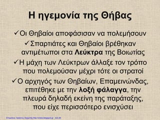 Η ηγεμονία της Θήβας
Οι Θηβαίοι αποφάσισαν να πολεμήσουν
Σπαρτιάτες και Θηβαίοι βρέθηκαν
αντιμέτωποι στα Λεύκτρα της Βοιωτίας
Η μάχη των Λεύκτρων άλλαξε τον τρόπο
που πολεμούσαν μέχρι τότε οι στρατοί
Ο αρχηγός των Θηβαίων, Επαμεινώνδας,
επιτέθηκε με την λοξή φάλαγγα, την
πλευρά δηλαδή εκείνη της παράταξης,
που είχε περισσότερο ενισχύσει
Επιμέλεια: Χρήστος Χαρμπής http://xristx.blogspot.gr σελ.44
 