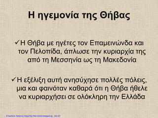 Η ηγεμονία της Θήβας
Η Θήβα με ηγέτες τον Επαμεινώνδα και
τον Πελοπίδα, άπλωσε την κυριαρχία της
από τη Μεσσηνία ως τη Μακεδονία
Η εξέλιξη αυτή ανησύχησε πολλές πόλεις,
μια και φαινόταν καθαρά ότι η Θήβα ήθελε
να κυριαρχήσει σε ολόκληρη την Ελλάδα
Επιμέλεια: Χρήστος Χαρμπής http://xristx.blogspot.gr σελ.47
 