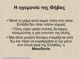 Η ηγεμονία της Θήβας
Μετά τη μάχη αυτή καμία πόλη στη νότια
Ελλάδα δεν ήταν πλέον ισχυρή
Όλες είχαν χάσει πολλές δυνάμεις
πολεμώντας η μία εναντίον της άλλης
Μια άλλη μεγάλη δύναμη ετοιμάζεται από
δω και πέρα να κυριαρχήσει κι όχι μόνο
στα στενά όρια της Ελλάδας, η
Μακεδονία
Επιμέλεια: Χρήστος Χαρμπής http://xristx.blogspot.gr σελ.49
 