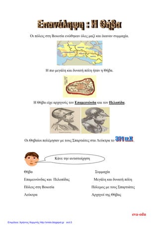 Οη πόιεηο ζηε Βνησηία ελώζεθαλ όιεο καδί θαη έθαλαλ ζπκκαρία.
Η πην κεγάιε θαη δπλαηή πόιε ήηαλ ε Θήβα.
Η Θήβα είρε αξρεγνύο ηνλ Δπαμεινώνδα θαη ηνλ Πελοπίδα.
Οη Θεβαίνη πνιέκεζαλ κε ηνπο Σπαξηηάηεο ζηα Λεύθηξα ην .
Θήβα Σπκκαρία
Δπακεηλώλδαο θαη Πεινπίδαο Μεγάιε θαη δπλαηή πόιε
Πόιεηο ζηε Βνησηία Πόιεκνο κε ηνπο Σπαξηηάηεο
Λεύθηξα Αξρεγνί ηεο Θήβαο
Κάλε ηελ αληηζηνίρεζε
eva-edu
Επιμέλεια: Χρήστος Χαρμπής http://xristx.blogspot.gr σελ.5
 