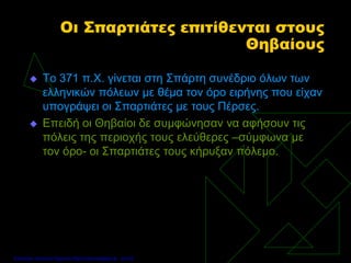 Οι Σπαρτιάτες επιτίθενται στους
Θηβαίους
 Το 371 π.Χ. γίνεται στη Σπάρτη συνέδριο όλων των
ελληνικών πόλεων με θέμα τον όρο ειρήνης που είχαν
υπογράψει οι Σπαρτιάτες με τους Πέρσες.
 Επειδή οι Θηβαίοι δε συμφώνησαν να αφήσουν τις
πόλεις της περιοχής τους ελεύθερες –σύμφωνα με
τον όρο- οι Σπαρτιάτες τους κήρυξαν πόλεμο.
Επιμέλεια: Χρήστος Χαρμπής http://xristx.blogspot.gr σελ.52
 
