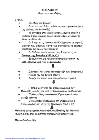 ΚΕΦΑΛΑΙΟ 29
Η ηγεµονία της Θήβας
371π.Χ.
Συνέδριο στη Σπάρτη
Θέµα του συνεδρίου: η διάλυση των συµµαχιών (όρος
της ειρήνης του Ανταλκίδα)
Το συνέδριο έληξε χωρίς αποτελέσµατα, επειδή ο
Θηβαίος Επαµεινώνδας ήθελε να υπογράψει ως αρχηγός
όλων των Βοιωτών
Οι Σπαρτιάτες έστειλαν τον Κλεόµβροτο, µε στρατό,
εναντίον των Θηβαίων για να τους αναγκάσουν να αφήσουν
ελεύθερες τις πόλεις της περιοχής
Οι Θηβαίοι πολέµησαν µε τους Σπαρτιάτες στα
Λεύκτρα της Βοιωτίας (371 π.Χ.)
Εφαρµόστηκε µια καινούρια πολεµική τακτική : η
λοξή φάλαγγα από τον Επαµεινώνδα
Διέσπασε και νίκησε την παράταξη των Σπαρτιατών
Νίκησε τον πιο δυνατό στρατό
Άλλαξε τον τρόπο που πολεµούσαν οι στρατοί
Η Θήβα ,µε ηγέτες τον Επαµεινώνδα και τον
Πελοπίδα, κυριάρχησε από τη Μακεδονία ως τη Μεσσηνία
Πολλές πόλεις ανησύχησαν. Όµως η κατάσταση
άλλαξε γρήγορα
Ο Πελοπίδας σκοτώθηκε στη Θεσσαλία και ο
Επαµεινώνδας στη µάχη της Μαντίνειας (362 π.Χ.)
Μετά από αυτή τη µάχη καµιά πόλη της Ελλάδας δεν ήταν πια
ισχυρή. Είχαν όλες εξαντληθεί πολεµώντας µεταξύ τους.
Πέννυ Θεοδωρούδη
Επιμέλεια: Χρήστος Χαρμπής http://xristx.blogspot.gr σελ.7
 