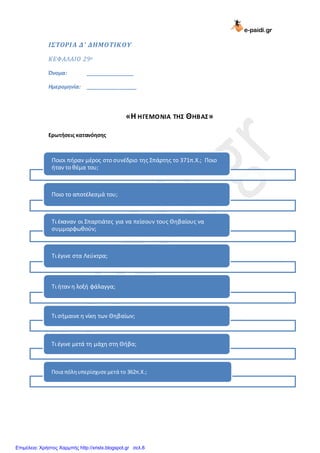 e-paidi.gr
ΙΣΤΟΡΙΑ Δ’ ΔΗΜΟΤΙΚΟΥ
ΚΕΦΑΛΑΙΟ 29ο
Όνομα: ________________
Ημερομηνία: _________________
«Η ΗΓΕΜΟΝΙΑ ΤΗΣ ΘΗΒΑΣ»
Ερωτήσεις κατανόησης
Ποιοι πήραν μζροσ ςτο ςυνζδριο τησ ΢πάρτησ το 371π.Χ.; Ποιο
ήταν το θζμα του;
Ποιο το αποτζλεςμά του;
Σι ζκαναν οι ΢παρτιάτεσ για να πείςουν τουσ Θηβαίουσ να
ςυμμορφωθοφν;
Σι ζγινε ςτα Λεφκτρα;
Σι ήταν η λοξή φάλαγγα;
Σι ςήμαινε η νίκη των Θηβαίων;
Σι ζγινε μετά τη μάχη ςτη Θήβα;
Ποια πόληυπερίςχυςεμετά το 362π.Χ.;
Επιμέλεια: Χρήστος Χαρμπής http://xristx.blogspot.gr σελ.8
 