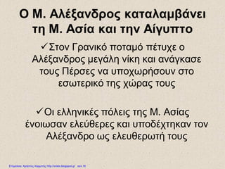 Ο Μ. Αλέξανδρος καταλαμβάνει
τη Μ. Ασία και την Αίγυπτο
Στον Γρανικό ποταμό πέτυχε ο
Αλέξανδρος μεγάλη νίκη και ανάγκασε
τους Πέρσες να υποχωρήσουν στο
εσωτερικό της χώρας τους
Οι ελληνικές πόλεις της Μ. Ασίας
ένοιωσαν ελεύθερες και υποδέχτηκαν τον
Αλέξανδρο ως ελευθερωτή τους
Επιμέλεια: Χρήστος Χαρμπής http://xristx.blogspot.gr σελ.18
 