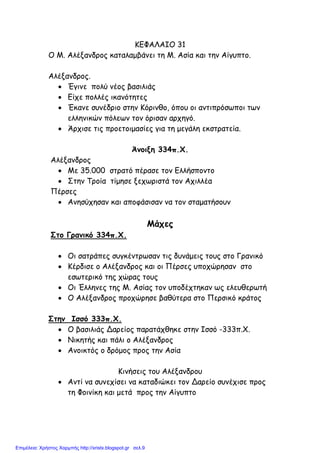 ΚΕΦΑΛΑΙΟ 31
O M. Αλέξανδρος καταλαµβάνει τη Μ. Ασία και την Αίγυπτο.
Αλέξανδρος.
• Έγινε πολύ νέος βασιλιάς
• Είχε πολλές ικανότητες
• Έκανε συνέδριο στην Κόρινθο, όπου οι αντιπρόσωποι των
ελληνικών πόλεων τον όρισαν αρχηγό.
• Άρχισε τις προετοιµασίες για τη µεγάλη εκστρατεία.
Άνοιξη 334π.Χ.
Αλέξανδρος
• Με 35.000 στρατό πέρασε τον Ελλήσποντο
• Στην Τροία τίµησε ξεχωριστά τον Αχιλλέα
Πέρσες
• Ανησύχησαν και αποφάσισαν να τον σταµατήσουν
Μάχες
Στο Γρανικό 334π.Χ.
• Οι σατράπες συγκέντρωσαν τις δυνάµεις τους στο Γρανικό
• Κέρδισε ο Αλέξανδρος και οι Πέρσες υποχώρησαν στο
εσωτερικό της χώρας τους
• Οι Έλληνες της Μ. Ασίας τον υποδέχτηκαν ως ελευθερωτή
• Ο Αλέξανδρος προχώρησε βαθύτερα στο Περσικό κράτος
Στην Ισσό 333π.Χ.
• Ο βασιλιάς Δαρείος παρατάχθηκε στην Ισσό -333π.Χ.
• Νικητής και πάλι ο Αλέξανδρος
• Ανοικτός ο δρόµος προς την Ασία
Κινήσεις του Αλέξανδρου
• Αντί να συνεχίσει να καταδιώκει τον Δαρείο συνέχισε προς
τη Φοινίκη και µετά προς την Αίγυπτο
Επιμέλεια: Χρήστος Χαρμπής http://xristx.blogspot.gr σελ.9
 