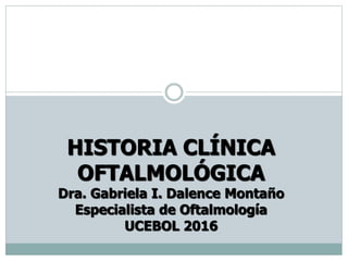 HISTORIA CLÍNICA
OFTALMOLÓGICA
Dra. Gabriela I. Dalence Montaño
Especialista de Oftalmología
UCEBOL 2016
 