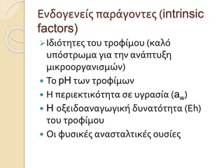 Ενδογενείς παράγοντες (intrinsic
factors)
Ιδιότητες του τροφίμου (καλό
υπόστρωμα για την ανάπτυξη
μικροοργανισμών)
 Το pH των τροφίμων
 Η περιεκτικότητα σε υγρασία (aw)
 H οξειδοαναγωγική δυνατότητα (Eh)
του τροφίμου
 Οι φυσικές ανασταλτικές ουσίες
 