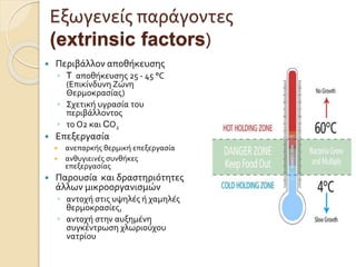 Εξωγενείς παράγοντες
(extrinsic factors)
 Περιβάλλον αποθήκευσης
◦ T αποθήκευσης 25 - 45 °C
(Επικίνδυνη Ζώνη
Θερμοκρασίας)
◦ Σχετική υγρασία του
περιβάλλοντος
◦ το Ο2 και CΟ2
 Επεξεργασία
 ανεπαρκής θερμική επεξεργασία
 ανθυγιεινές συνθήκες
επεξεργασίας
 Παρουσία και δραστηριότητες
άλλων μικροοργανισμών
◦ αντοχή στις υψηλές ή χαμηλές
θερμοκρασίες,
◦ αντοχή στην αυξημένη
συγκέντρωση χλωριούχου
νατρίου
 