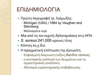 ΕΠΙΔΗΜΙΟΛΟΓΙΑ
 Πρώτη περιγραφή τρ. λοίμωξης:
◦ Michigan (USA) / 1884 by Vaughan and
Sternberg.
◦ Μολυσμένο τυρί
 Μια από τις πιο συχνές δηλητηριάσεις στις ΗΠΑ
 S. aureus 241,000 κρουσ./ έτος
 Κόστος $1,5 δισ.
 Η πραγματική επίπτωση της άγνωστη
◦ Εσφαλμένη διάγνωση (τοξίνη Bacillus cereus),
◦ η ανεπαρκής συλλογή των δειγμάτων για τις
εργαστηριακές αναλύσεις
◦ Αδυναμία εργαστηριακής επιβεβαίωσης
 