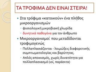 ΤΑΤΡΟΦΙΜΑ ΔΕΝ ΕΙΝΑΙ ΣΤΕΙΡΑ!
 Στα τρόφιμα «κατοικούν» ένα πλήθος
μικροοργανισμών
◦ φυσιολογική μικροβιακή χλωρίδα
◦ δυνητικά παθογόνα για τον άνθρωπο
 Μικροοργανισμοί που μεταδίδονται
τροφιμογενώς
◦ Πολλαπλασιάζονται - λοιμώξεις διαφορετικής
συμπτωματολογίας και βαρύτητας.
◦ Απλός αποικισμός, χωρίς δυνατότητα για
πολλαπλασιασμό (ιοί, παράσιτα)
 