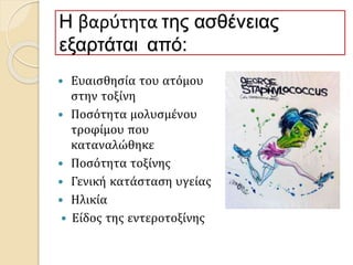 Η βαρύτητα της ασθένειας
εξαρτάται από:
 Ευαισθησία του ατόμου
στην τοξίνη
 Ποσότητα μολυσμένου
τροφίμου που
καταναλώθηκε
 Ποσότητα τοξίνης
 Γενική κατάσταση υγείας
 Ηλικία
 Είδος της εντεροτοξίνης
 