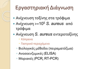 Εργαστηριακή Διάγνωση
 Ανίχνευση τοξίνης στα τρόφιμα
 Ανίχνευση >=105 S. aureus από
τρόφιμα
 Ανίχνευση S. aureus εντεροτοξίνης
 Κόπρανα
 Γαστρικό περιεχόμενο
◦ Βιολογικές μέθοδοι (πειραματόζωα)
◦ Ανοσοενζυμικές (ELISA)
◦ Μοριακές (PCR, RT-PCR)
 