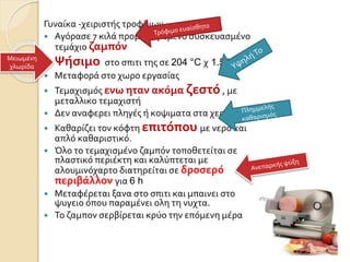Γυναίκα -χειριστής τροφίμων
 Αγόρασε 7 κιλά προμαγειρεμενο συσκευασμένο
τεμάχιο ζαμπόν
 Ψήσιμο στο σπιτι της σε 204 °C χ 1.5 h,
 Μεταφορά στο χωρο εργασίας
 Τεμαχισμός ενω ηταν ακόμα ζεστό , με
μεταλλικο τεμαχιστή
 Δεν αναφερει πληγές ή κοψιματα στα χερια της
 Καθαρίζει τον κόφτη επιτόπου με νερό και
απλό καθαριστικό.
 Όλο το τεμαχισμένο ζαμπόν τοποθετείται σε
πλαστικό περιέκτη και καλύπτεται με
αλουμινόχαρτο διατηρείται σε δροσερό
περιβάλλον για 6 h
 Μεταφέρεται ξανα στο σπιτι και μπαινει στο
ψυγειο όπου παραμένει ολη τη νυχτα.
 Το ζαμπον σερβίρεται κρύο την επόμενη μέρα
Μειωμένη
χλωρίδα
 