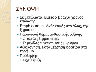 ΣΥΝΟΨΗ
 Συμπτώματα:Έμετος- βραχύς χρόνος
επώασης
 Staph aureus -Ανθεκτικός στο άλας, την
ξηρασία
 Παραγωγή θερμοανθεκτικής τοξίνης
◦ Σε υψηλές θερμοκρασίες
◦ Σε μεγάλες συγκεντρώσεις μικρ/σμου
 Αξιολόγηση: Καταμέτρηση φορτίου στα
τρόφιμα
 Πρόληψη:
◦ Ταχεία ψυξη
 