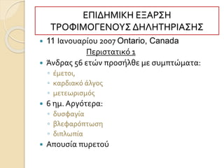 ΕΠΙΔΗΜΙΚΗ ΕΞΑΡΣΗ
ΤΡΟΦΙΜΟΓΕΝΟΥΣ ΔΗΛΗΤΗΡΙΑΣΗΣ
 11 Ιανουαρίου 2007 Ontario, Canada
Περιστατικό 1
 Άνδρας 56 ετών προσήλθε με συμπτώματα:
◦ έμετοι,
◦ καρδιακό άλγος
◦ μετεωρισμός
 6 ημ. Αργότερα:
◦ δυσφαγία
◦ βλεφαρόπτωση
◦ διπλωπία
 Απουσία πυρετού
 