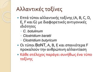Αλλαντικές τοξίνες
 Επτά τύποι αλλαντικής τοξίνης (Α, Β, C, D,
Ε, F και G) με διαφορετικές αντιγονικές
ιδιότητες
◦ C. botulinum
◦ Clostridium baratii
◦ Clostridium butyricum
 Οι τύποι BoNT, Α, Β, Ε και σπανιότερα F
προκαλούν την ανθρώπινη αλλαντίαση
 Κάθε στέλεχος παράγει συνήθως ένα τύπο
τοξίνης
 