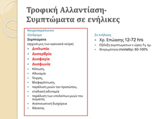 Τροφική Αλλαντίαση-
Συμπτώματα σε ενήλικες
Σε ενήλικες
 Χρ. Επώασης 12-72 hrs
 Εξέλιξη συμπτωματων:2 ώρες-14 ημ.
 Θνησιμότητα (mortality): 60-100%
Νευροπαραλυτικο
Σύνδρομο
Συμπτώματα
(αρχικά μυς των κρανιακά νεύρα)
 Διπλωπία
 Δυσαρθρία
 Δυσφαγία
 Δυσφωνία
 Κόπωση,
 Αδυναμία
 Ίλιγγος,
 Βλεφαρόπτωση,
 παράλυση μυών του προσώπου,
 σταδιακή αδυναμία
 παράλυση των υπολοίπων μυών του
σώματος
 Αναπνευστική δυσχέρεια
 Θάνατος
 