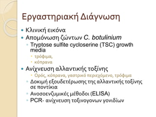Εργαστηριακή Διάγνωση
 Κλινική εικόνα
 Απομόνωση ζώντων C. botulinium
◦ Tryptose sulfite cycloserine (TSC) growth
media
 τρόφιμα,
 κόπρανα
 Ανίχνευση αλλαντικής τοξίνης
 Ορός, κόπρανα, γαστρικό περιεχόμενο, τρόφιμα
◦ Δοκιμή εξουδετέρωσης της αλλαντικής τοξίνης
σε ποντίκια
◦ Ανοσοενζυμικές μέθοδοι (ELISA)
◦ PCR- ανίχνευση τοξινογονων γονιδίων
 