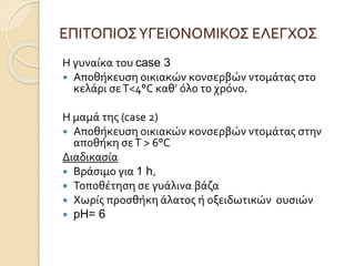 ΕΠΙΤΟΠΙΟΣΥΓΕΙΟΝΟΜΙΚΟΣ ΕΛΕΓΧΟΣ
Η γυναίκα του case 3
 Αποθήκευση οικιακών κονσερβών ντομάτας στο
κελάρι σεΤ<4°C καθ’ όλο το χρόνο.
Η μαμά της (case 2)
 Αποθήκευση οικιακών κονσερβών ντομάτας στην
αποθήκη σεΤ > 6°C
Διαδικασία
 Βράσιμο για 1 h,
 Τοποθέτηση σε γυάλινα βάζα
 Χωρίς προσθήκη άλατος ή οξειδωτικών ουσιών
 pH= 6
 