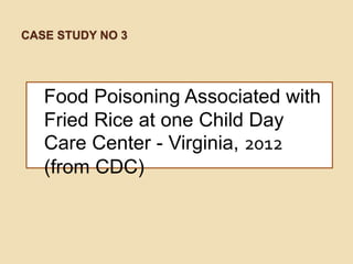 CASE STUDY NO 3
Food Poisoning Associated with
Fried Rice at one Child Day
Care Center - Virginia, 2012
(from CDC)
 