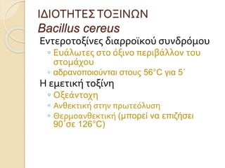 ΙΔΙΟΤΗΤΕΣΤΟΞΙΝΩΝ
Bacillus cereus
Εντεροτοξίνες διαρροϊκού συνδρόμου
◦ Ευάλωτες στο όξινο περιβάλλον του
στομάχου
◦ αδρανοποιούνται στους 56°C για 5΄
Η εμετική τοξίνη
◦ Οξεάντοχη
◦ Ανθεκτική στην πρωτεόλυση
◦ Θερμοανθεκτική (μπορεί να επιζήσει
90΄σε 126°C)
 