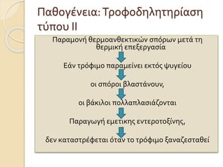 Παθογένεια:Τροφοδηλητηρίαση
τύπου ΙΙ
Παραμονή θερμοανθεκτικών σπόρων μετά τη
θερμική επεξεργασία
Εάν τρόφιμο παραμείνει εκτός ψυγείου
οι σπόροι βλαστάνουν,
οι βάκιλοι πολλαπλασιάζονται
Παραγωγή εμετικης εντεροτοξίνης,
δεν καταστρέφεται όταν το τρόφιμο ξαναζεσταθεί
 