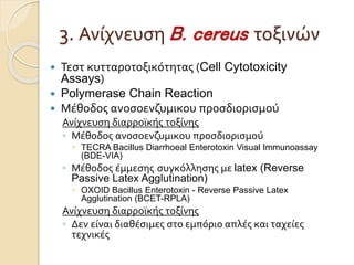  Τεστ κυτταροτοξικότητας (Cell Cytotoxicity
Assays)
 Polymerase Chain Reaction
 Μέθοδος ανοσοενζυμικου προσδιορισμού
Ανίχνευση διαρροϊκής τοξίνης
◦ Μέθοδος ανοσοενζυμικου προσδιορισμού
 TECRA Bacillus Diarrhoeal Enterotoxin Visual Immunoassay
(BDE-VIA)
◦ Μέθοδος έμμεσης συγκόλλησης με latex (Reverse
Passive Latex Agglutination)
 OXOID Bacillus Enterotoxin - Reverse Passive Latex
Agglutination (BCET-RPLA)
Ανίχνευση διαρροϊκής τοξίνης
◦ Δεν είναι διαθέσιμες στο εμπόριο απλές και ταχείες
τεχνικές
3. Ανίχνευση B. cereus τοξινών
 